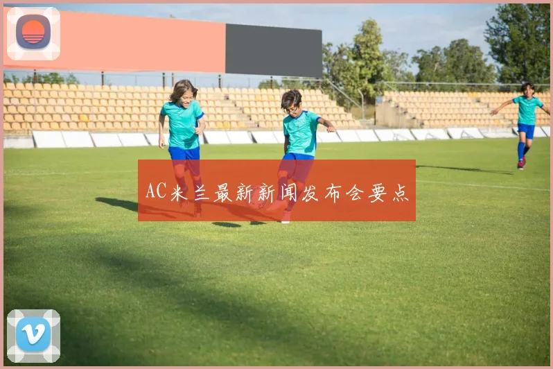 AC米兰最新新闻发布会要点