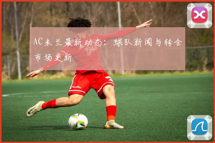 AC米兰最新动态:球队新闻与转会市场更新